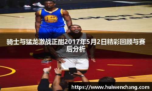 骑士与猛龙激战正酣2017年5月2日精彩回顾与赛后分析